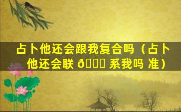 占卜他还会跟我复合吗（占卜他还会联 🐕 系我吗 准）